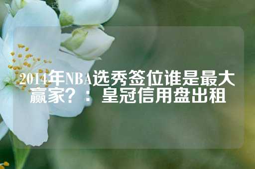 2014年NBA选秀签位谁是最大赢家？：皇冠信用盘出租-第1张图片-皇冠信用盘出租