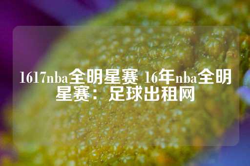 1617nba全明星赛 16年nba全明星赛：足球出租网-第1张图片-皇冠信用盘出租