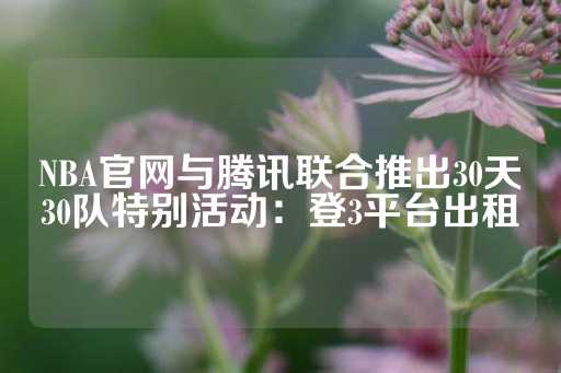 NBA官网与腾讯联合推出30天30队特别活动：登3平台出租-第1张图片-皇冠信用盘出租