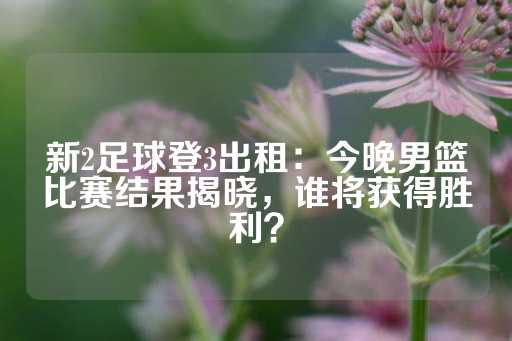 新2足球登3出租：今晚男篮比赛结果揭晓，谁将获得胜利？-第1张图片-皇冠信用盘出租