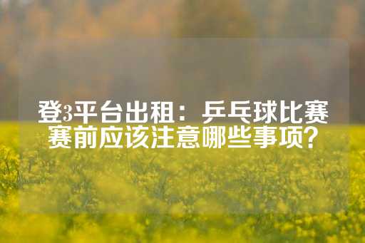 登3平台出租：乒乓球比赛赛前应该注意哪些事项？-第1张图片-皇冠信用盘出租