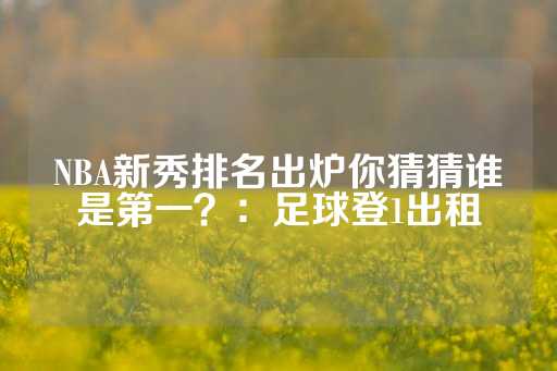 NBA新秀排名出炉你猜猜谁是第一？：足球登1出租-第1张图片-皇冠信用盘出租