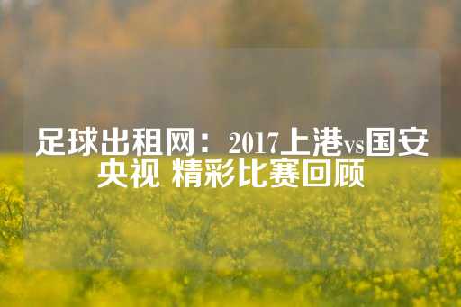 足球出租网：2017上港vs国安央视 精彩比赛回顾-第1张图片-皇冠信用盘出租