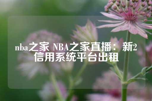 nba之家 NBA之家直播：新2信用系统平台出租-第1张图片-皇冠信用盘出租